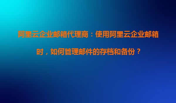 阿里云企业邮箱代理商：使用阿里云企业邮箱时，如何管理邮件的存档和备份？