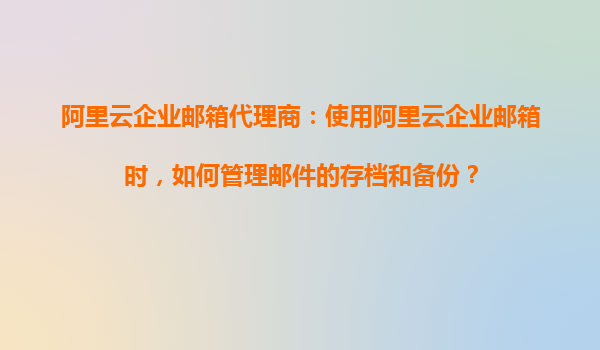 阿里云企业邮箱代理商：使用阿里云企业邮箱时，如何管理邮件的存档和备份？
