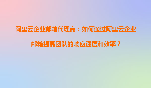 阿里云企业邮箱代理商：如何通过阿里云企业邮箱提高团队的响应速度和效率？