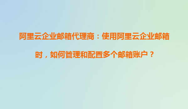 阿里云企业邮箱代理商：使用阿里云企业邮箱时，如何管理和配置多个邮箱账户？