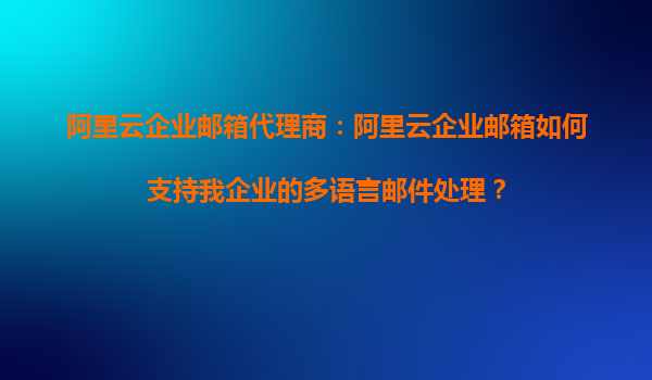 阿里云企业邮箱代理商：阿里云企业邮箱如何支持我企业的多语言邮件处理？