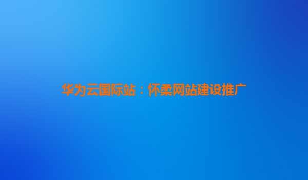 华为云国际站：怀柔网站建设推广