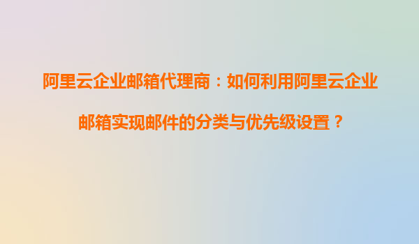 阿里云企业邮箱代理商：如何利用阿里云企业邮箱实现邮件的分类与优先级设置？