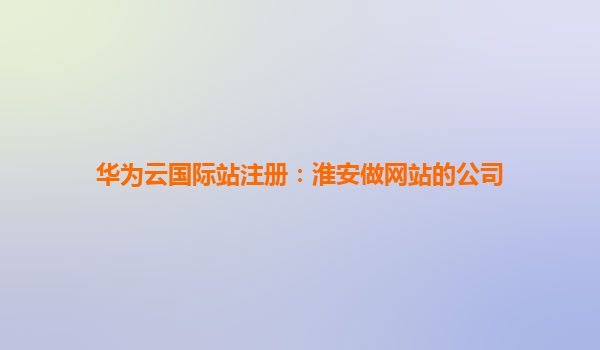 华为云国际站注册：淮安做网站的公司