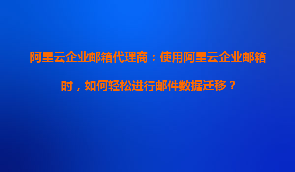 阿里云企业邮箱代理商：使用阿里云企业邮箱时，如何轻松进行邮件数据迁移？
