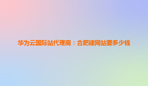 华为云国际站代理商：合肥建网站要多少钱
