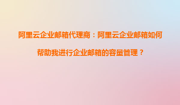 阿里云企业邮箱代理商：阿里云企业邮箱如何帮助我进行企业邮箱的容量管理？