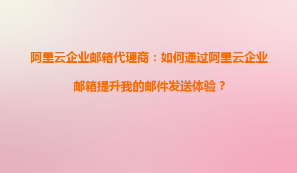阿里云企业邮箱代理商：如何通过阿里云企业邮箱提升我的邮件发送体验？