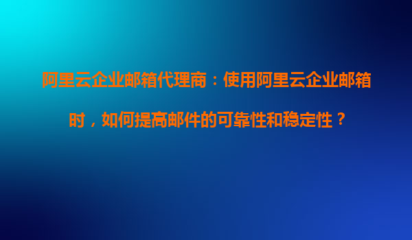 阿里云企业邮箱代理商：使用阿里云企业邮箱时，如何提高邮件的可靠性和稳定性？