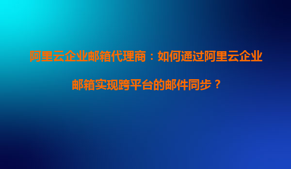 阿里云企业邮箱代理商：如何通过阿里云企业邮箱实现跨平台的邮件同步？