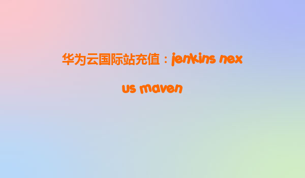 华为云国际站充值：jenkins nexus maven