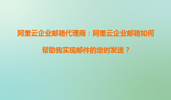 阿里云企业邮箱代理商：阿里云企业邮箱如何帮助我实现邮件的定时发送？