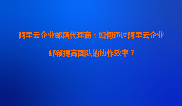 阿里云企业邮箱代理商：如何通过阿里云企业邮箱提高团队的协作效率？