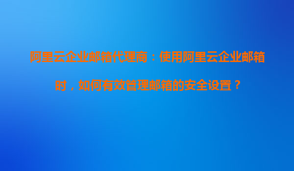 阿里云企业邮箱代理商：使用阿里云企业邮箱时，如何有效管理邮箱的安全设置？