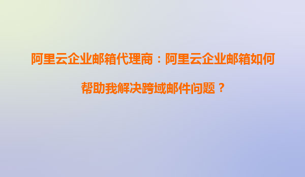 阿里云企业邮箱代理商：阿里云企业邮箱如何帮助我解决跨域邮件问题？
