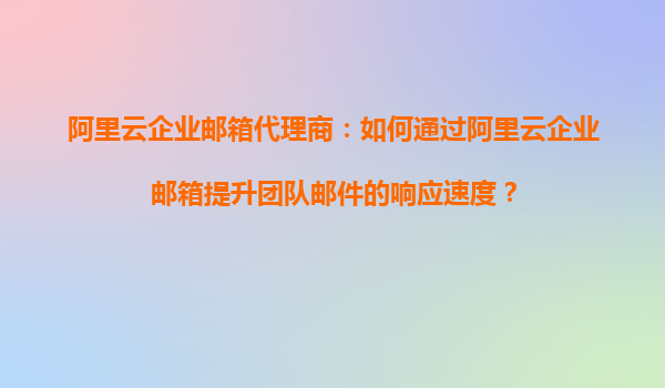阿里云企业邮箱代理商：如何通过阿里云企业邮箱提升团队邮件的响应速度？