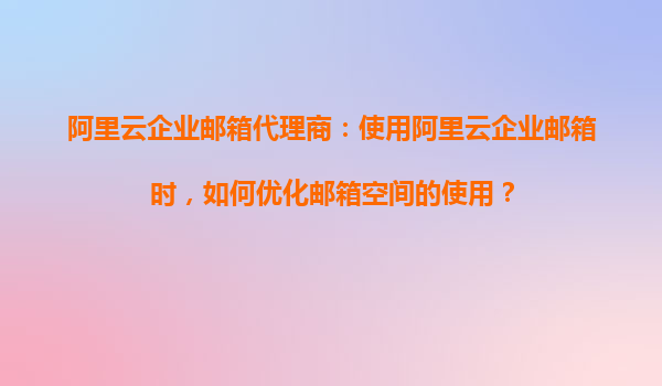 阿里云企业邮箱代理商：使用阿里云企业邮箱时，如何优化邮箱空间的使用？
