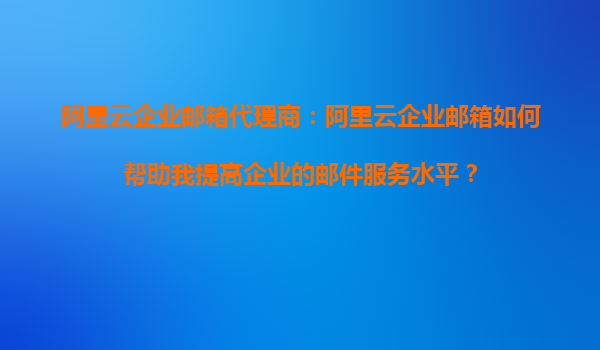 阿里云企业邮箱代理商：阿里云企业邮箱如何帮助我提高企业的邮件服务水平？