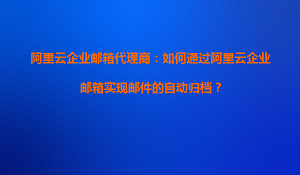 阿里云企业邮箱代理商：如何通过阿里云企业邮箱实现邮件的自动归档？