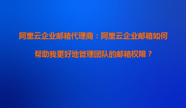 阿里云企业邮箱代理商：阿里云企业邮箱如何帮助我更好地管理团队的邮箱权限？