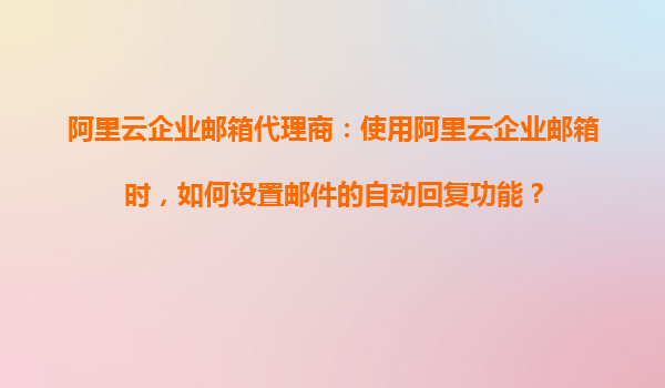 阿里云企业邮箱代理商：使用阿里云企业邮箱时，如何设置邮件的自动回复功能？