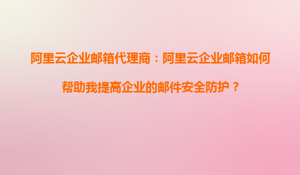 阿里云企业邮箱代理商：阿里云企业邮箱如何帮助我提高企业的邮件安全防护？