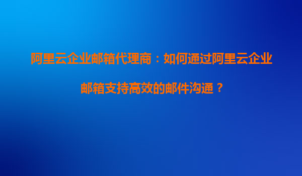 阿里云企业邮箱代理商：如何通过阿里云企业邮箱支持高效的邮件沟通？