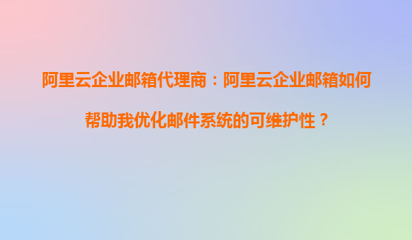 阿里云企业邮箱代理商：阿里云企业邮箱如何帮助我优化邮件系统的可维护性？