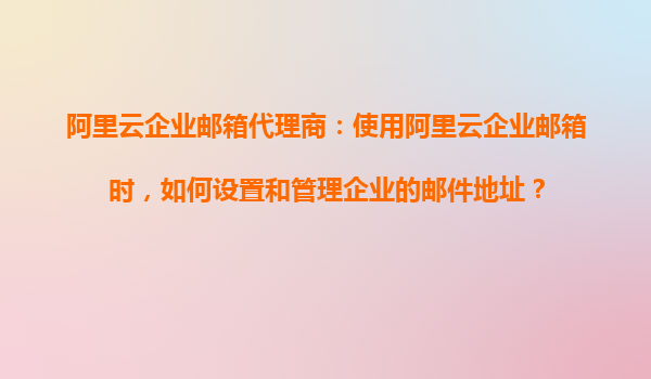 阿里云企业邮箱代理商：使用阿里云企业邮箱时，如何设置和管理企业的邮件地址？