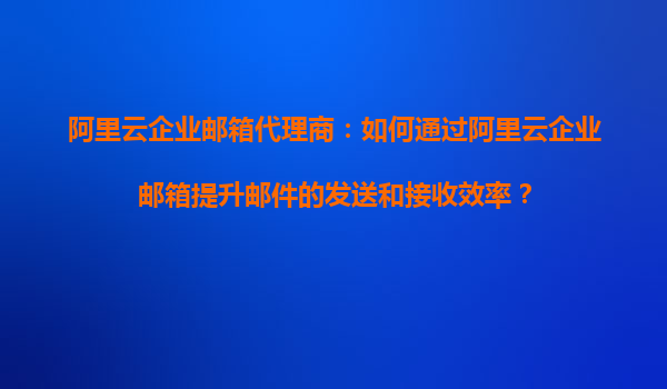 阿里云企业邮箱代理商：如何通过阿里云企业邮箱提升邮件的发送和接收效率？