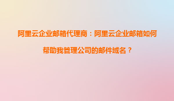 阿里云企业邮箱代理商：阿里云企业邮箱如何帮助我管理公司的邮件域名？