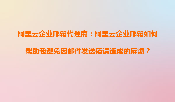 阿里云企业邮箱代理商：阿里云企业邮箱如何帮助我避免因邮件发送错误造成的麻烦？