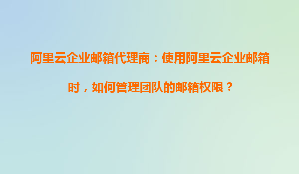 阿里云企业邮箱代理商：使用阿里云企业邮箱时，如何管理团队的邮箱权限？