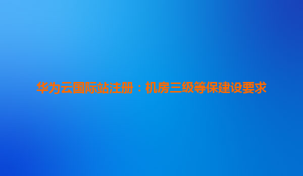 华为云国际站注册：机房三级等保建设要求
