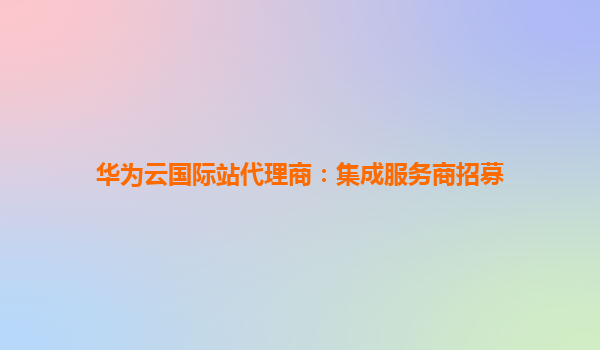 华为云国际站代理商：集成服务商招募