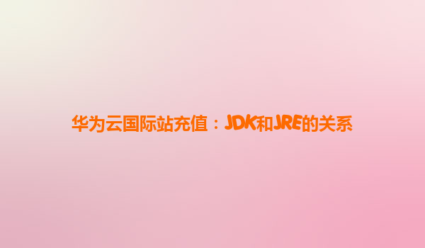 华为云国际站充值：JDK和JRE的关系
