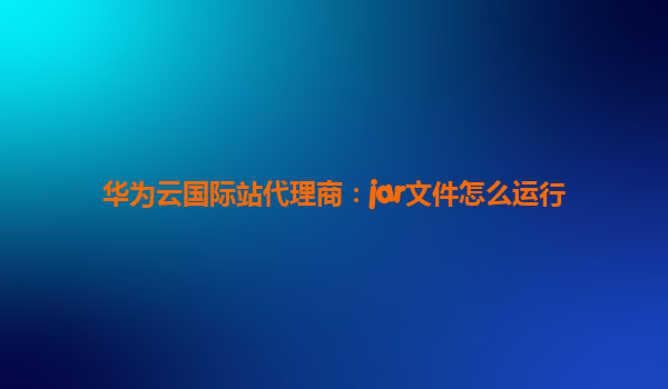华为云国际站代理商：jar文件怎么运行
