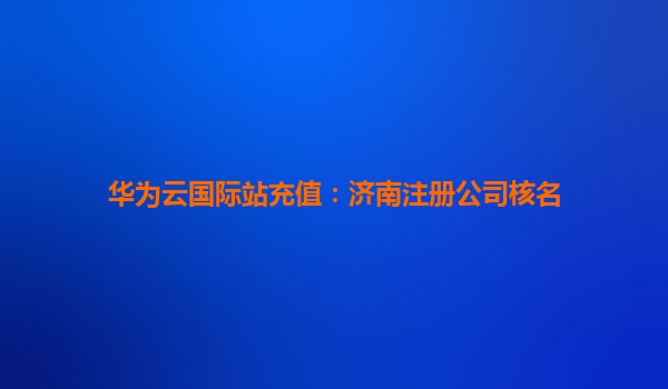 华为云国际站充值：济南注册公司核名