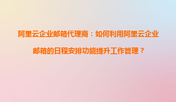阿里云企业邮箱代理商：如何利用阿里云企业邮箱的日程安排功能提升工作管理？