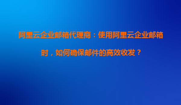 阿里云企业邮箱代理商：使用阿里云企业邮箱时，如何确保邮件的高效收发？