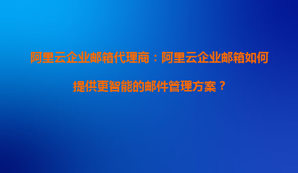 阿里云企业邮箱代理商：阿里云企业邮箱如何提供更智能的邮件管理方案？