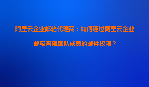 阿里云企业邮箱代理商：如何通过阿里云企业邮箱管理团队成员的邮件权限？