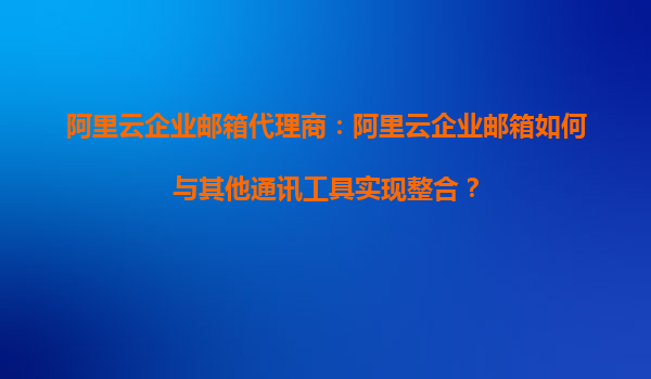 阿里云企业邮箱代理商：阿里云企业邮箱如何与其他通讯工具实现整合？