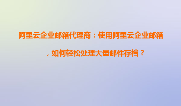 阿里云企业邮箱代理商：使用阿里云企业邮箱，如何轻松处理大量邮件存档？