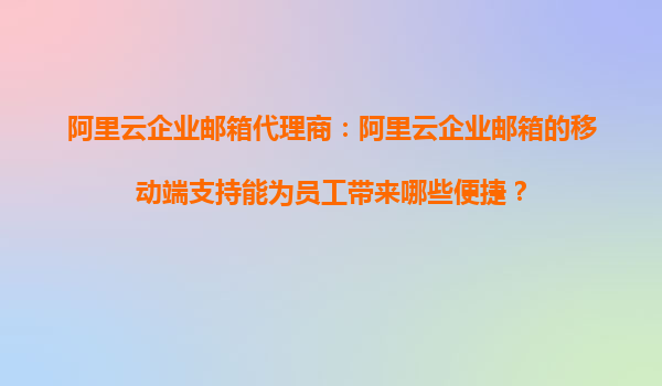 阿里云企业邮箱代理商：阿里云企业邮箱的移动端支持能为员工带来哪些便捷？