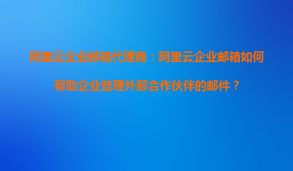 阿里云企业邮箱代理商：阿里云企业邮箱如何帮助企业管理外部合作伙伴的邮件？