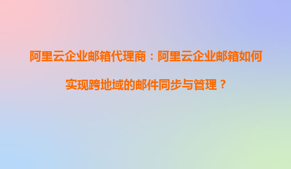 阿里云企业邮箱代理商：阿里云企业邮箱如何实现跨地域的邮件同步与管理？