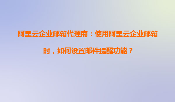 阿里云企业邮箱代理商：使用阿里云企业邮箱时，如何设置邮件提醒功能？