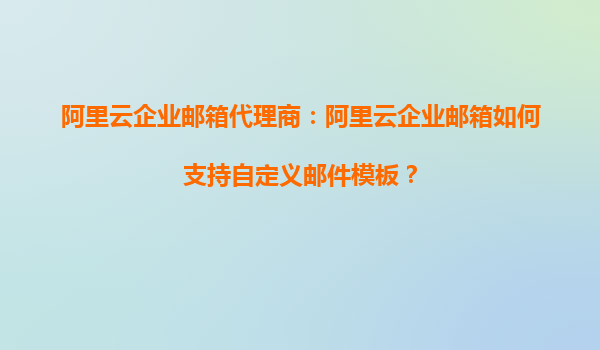阿里云企业邮箱代理商：阿里云企业邮箱如何支持自定义邮件模板？