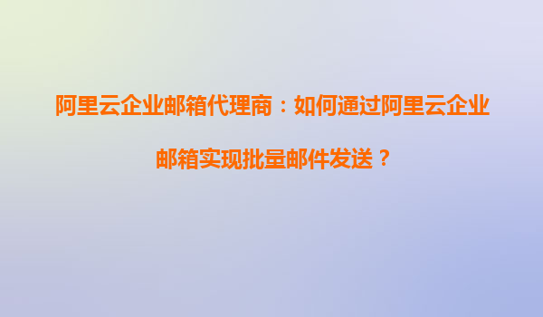 阿里云企业邮箱代理商：如何通过阿里云企业邮箱实现批量邮件发送？